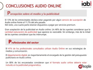 #IABEstudioAudioCONCLUSIONES AUDIO ONLINE
Percepción sobre el medio y la publicidad
El 13% de los entrevistados declara estar pagando por algún servicio de suscripción de
Audio online frente al 11,7% del año pasado.
Del resto, una cuarta parte estarían dispuestos a pagar por servicios premium.
Gran aceptación de la publicidad en Audio online. Un 46% de los oyentes consideran que la
cantidad (saturación) de publicidad que aparece es razonable. Sin embargo, más de la mitad
de los oyentes consideran que les interrumpe.
Profesionales del sector
El 41% de los profesionales consultados utilizan Audio Online en sus estrategias de
medios y comunicación.
El departamento digital, es mayoritariamente el encargado de la gestión del presupuesto
publicitario en Audio online.
Un 80% de los encuestados consideran que el formato audio online debería estar
incluido en la publicidad programática.
 