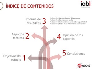 #IABEstudioAudioÍNDICE DE CONTENIDOS
Objetivos del
estudio 1
Aspectos
técnicos 2
Conclusiones
4 Opinión de los
expertos
5
Informe de
resultados 3
Audio online| Caracterización del consumo
Audio online| Formatos de Audio
Audio online| Valoración de contenidos y publicidad
Audio online| Retos de la industria de audio online
 