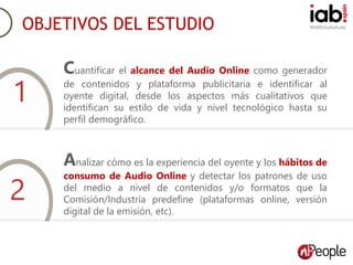 #IABEstudioAudio
Objetivos del estudio.
Cuantificar el alcance del Audio Online como generador
de contenidos y plataforma publicitaria e identificar al
oyente digital, desde los aspectos más cualitativos que
identifican su estilo de vida y nivel tecnológico hasta su
perfil demográfico.
Analizar cómo es la experiencia del oyente y los hábitos de
consumo de Audio Online y detectar los patrones de uso
del medio a nivel de contenidos y/o formatos que la
Comisión/Industria predefine (plataformas online, versión
digital de la emisión, etc).
OBJETIVOS DEL ESTUDIO
1
2
 