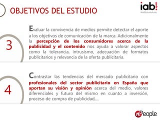 #IABEstudioAudio
Objetivos del estudio.
Evaluar la convivencia de medios permite detectar el aporte
a los objetivos de comunicación de la marca. Adicionalmente
la percepción de los consumidores acerca de la
publicidad y el contenido nos ayuda a valorar aspectos
como la tolerancia, intrusismo, adecuación de formatos
publicitarios y relevancia de la oferta publicitaria.
Contrastar las tendencias del mercado publicitario con
profesionales del sector publicitario en España que
aportan su visión y opinión acerca del medio, valores
diferenciales y futuro del mismo en cuanto a inversión,
proceso de compra de publicidad,…
OBJETIVOS DEL ESTUDIO
3
4
 