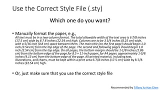 Use the Correct Style File (.sty)
Which one do you want?
• Manually format the paper, e.g.,
All text must be in a two-column format. The total allowable width of the text area is 6 7/8 inches
(17.5 cm) wide by 8 7 8 inches (22.54 cm) high. Columns are to be 3 1/4 inches (8.25 cm) wide,
with a 5/16 inch (0.8 cm) space between them. The main title (on the first page) should begin 1.0
inch (2.54 cm) from the top edge of the page. The second and following pages should begin 1.0
inch (2.54 cm) from the top edge. On all pages, the bottom margin should be 1-1/8 inches (2.86
cm) from the bottom edge of the page for 8.5 × 11-inch paper; for A4 paper, approximately 1-5/8
inches (4.13 cm) from the bottom edge of the page. All printed material, including text,
illustrations, and charts, must be kept within a print area 6-7/8 inches (17.5 cm) wide by 8-7/8
inches (22.54 cm) high.
• Or, just make sure that you use the correct style file
Recommended by Tiffany Yu-Han Chen
 
