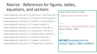 newcommand{secref}[1]{Section~ref{sec:#1}}
newcommand{figref}[1]{Figure~ref{fig:#1}}
newcommand{tabref}[1]{Table~ref{tab:#1}}
newcommand{eqnref}[1]{eqref{eq:#1}}
newcommand{thmref}[1]{Theorem~ref{#1}}
newcommand{prgref}[1]{Program~ref{#1}}
newcommand{algref}[1]{Algorithm~ref{#1}}
newcommand{clmref}[1]{Claim~ref{#1}}
newcommand{lemref}[1]{Lemma~ref{#1}}
newcommand{ptyref}[1]{Property~ref{#1}}
section{Overview}
label{sec:overview}
...
Section~secref{overview}
describes XXX
...
DO NOT manually set the
section, figure, table numbers!
Macros - References for figures, tables,
equations, and sections
 