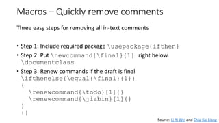 Macros – Quickly remove comments
Three easy steps for removing all in-text comments
• Step 1: Include required package usepackage{ifthen}
• Step 2: Put newcommand{final}{1} right below
documentclass
• Step 3: Renew commands if the draft is final
ifthenelse{equal{final}{1}}
{
renewcommand{todo}[1]{}
renewcommand{jiabin}[1]{}
}
{}
Source: Li-Yi Wei and Chia-Kai Liang
 