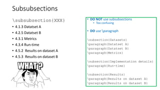 Subsubsections
subsubsection{XXX}
• 4.1.3 Datatset A
• 4.2.5 Datatset B
• 4.3.1 Metrics
• 4.3.4 Run-time
• 4.5.2 Results on dataset A
• 4.5.3 Results on dataset B
• DO NOT use subsubsections
• Too confusing
• DO use paragraph
subsection{Datasets}
paragraph{Datatset A}
paragraph{Datatset B}
paragraph{Metrics}
subsection{Implementation details}
paragraph{Run-time}
subsection{Results}
paragraph{Results on dataset A}
paragraph{Results on dataset B}
 