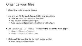 Organize your files
• Move figures to separate folders
• Use one tex file for each figure, table, and algorithm
• Leave the main.tex with only main texts
• Help focus on finetuning each figure
• Avoid copying and pasting an entire block of tables/figures
• Use input{FILE_NAME} to include the file to the main paper
• input{figures/teaser}
• input{figures/overview}
• (Optional) Use one tex file for each major section
• Avoid merge/commit conflicts
 