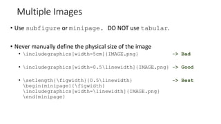 Multiple Images
• Use subfigure or minipage. DO NOT use tabular.
• Never manually define the physical size of the image
• includegraphics[width=5cm]{IMAGE.png} -> Bad
• includegraphics[width=0.5linewidth]{IMAGE.png} -> Good
• setlength{figwidth}{0.5linewidth} -> Best
begin{minipage}{figwidth}
includegraphics[width=linewidth]{IMAGE.png}
end{minipage}
 
