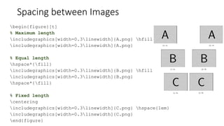 Spacing between Images
begin{figure}[t]
% Maximum length
includegraphics[width=0.3linewidth]{A.png} hfill
includegraphics[width=0.3linewidth]{A.png}
% Equal length
hspace*{fill}
includegraphics[width=0.3linewidth]{B.png} hfill
includegraphics[width=0.3linewidth]{B.png}
hspace*{fill}
% Fixed length
centering
includegraphics[width=0.3linewidth]{C.png} hspace{1em}
includegraphics[width=0.3linewidth]{C.png}
end{figure}
 