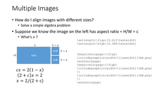 Multiple Images
• How do I align images with different sizes?
• Solve a simple algebra problem
• Suppose we know the image on the left has aspect ratio = H/W = c
• What’s 𝑥 ?
ImA
ImB
ImB
𝑥
𝑐𝑥
1 − 𝑥
1 − 𝑥
1 − 𝑥
𝑐𝑥 = 2 1 − 𝑥
2 + 𝑐 𝑥 = 2
𝑥 = 2/(2 + c)
setlength{figa}{0.612textwidth}
setlength{figb}{0.388textwidth}
begin{minipage}{figa}
includegraphics[width=linewidth]{ImA.png}
end{minipage}
begin{minipage}{figb}
includegraphics[width=linewidth]{ImB.png}

includegraphics[width=linewidth]{ImB.png}

end{minipage}
 
