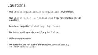 Equations
• Use begin{equation}…end{equation} environment.
• Use begin{algin} … end{align} if you have multiple lines of
equations
• Label every equation label{eqn:Eqn-Name}
• For in-text math symbols, use $$, e.g. Let $x$ be …
• Define every notation
• For texts that are not part of the equation, use mathrm, e.g.
$x_mathrm{color}$
 