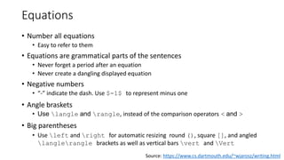 Equations
• Number all equations
• Easy to refer to them
• Equations are grammatical parts of the sentences
• Never forget a period after an equation
• Never create a dangling displayed equation
• Negative numbers
• “-” indicate the dash. Use $-1$ to represent minus one
• Angle braskets
• Use langle and rangle, instead of the comparison operators < and >
• Big parentheses
• Use left and right for automatic resizing round (), square [], and angled
langlerangle brackets as well as vertical bars vert and Vert
Source: https://www.cs.dartmouth.edu/~wjarosz/writing.html
 