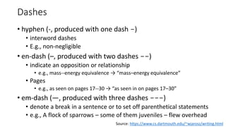 Dashes
• hyphen (-, produced with one dash -)
• interword dashes
• E.g., non-negligible
• en-dash (–, produced with two dashes --)
• indicate an opposition or relationship
• e.g., mass--energy equivalence → “mass–energy equivalence”
• Pages
• e.g., as seen on pages 17--30 → “as seen in on pages 17–30”
• em-dash (—, produced with three dashes ---)
• denote a break in a sentence or to set off parenthetical statements
• e.g., A flock of sparrows – some of them juveniles – flew overhead
Source: https://www.cs.dartmouth.edu/~wjarosz/writing.html
 