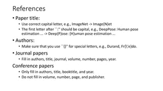 References
• Paper title:
• Use correct capital letter, e.g., ImageNet -> Image{N}et
• The first letter after ``:'' should be capital, e.g., DeepPose: Human pose
estimation ... -> Deep{P}ose: {H}uman pose estimation ...
• Authors:
• Make sure that you use ``{}'' for special letters, e.g., Durand, Fr{'e}do.
• Journal papers
• Fill in authors, title, journal, volume, number, pages, year.
Conference papers
• Only fill in authors, title, booktitle, and year.
• Do not fill in volume, number, page, and publisher.
 