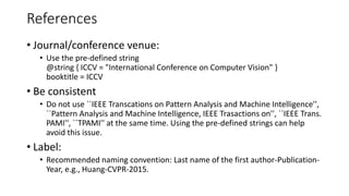 References
• Journal/conference venue:
• Use the pre-defined string
@string { ICCV = "International Conference on Computer Vision" }
booktitle = ICCV
• Be consistent
• Do not use ``IEEE Transcations on Pattern Analysis and Machine Intelligence'',
``Pattern Analysis and Machine Intelligence, IEEE Trasactions on'', ``IEEE Trans.
PAMI'', ``TPAMI'' at the same time. Using the pre-defined strings can help
avoid this issue.
• Label:
• Recommended naming convention: Last name of the first author-Publication-
Year, e.g., Huang-CVPR-2015.
 