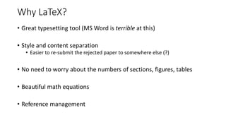 Why LaTeX?
• Great typesetting tool (MS Word is terrible at this)
• Style and content separation
• Easier to re-submit the rejected paper to somewhere else (?)
• No need to worry about the numbers of sections, figures, tables
• Beautiful math equations
• Reference management
 
