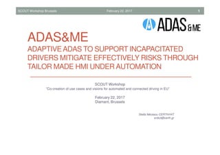 ADAS&ME
ADAPTIVEADAS TO SUPPORT INCAPACITATED
DRIVERS MITIGATE EFFECTIVELY RISKS THROUGH
TAILOR MADE HMI UNDER AUTOMATION
SCOUT Workshop Brussels February 22, 2017 1
SCOUT Workshop
“Co-creation of use cases and visions for automated and connected driving in EU”
February 22, 2017
Diamant, Brussels
Stella Nikolaou CERTH/HIT
snikol@certh.gr
 