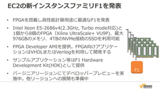EC2の新インスタンスファミリF1を発表
• FPGAを搭載し高性能計算用途に最適なF1を発表
• Intel Xeon E5-2686v4(2.3GHz, Turbo mode対応)と
1個から8個のFPGA（Xilinx UltraScale+ VU9P)、最大
976GBのメモリ、4TBのNVMe接続のSSDを利用可能
• FPGA Developer AMIを提供。FPGA向けアプリケー
ションはVHDLまたはVerilogを利用して開発する
• サンプルアプリケーション等はF1 Hardware
Development Kit(HDK)として提供
• バージニアリージョンにてデベロッパープレビューを実
施中。他リージョンへの展開も準備中
F1
 