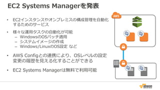 EC2 Systems Managerを発表
• EC2インスタンスやオンプレミスの構成管理を自動化
するためのサービス
• 様々な運用タスクの自動化が可能
– WindowsのOSパッチ適用
– システムイメージの作成
– Windows/LinuxのOS設定 など
• AWS Configとの連携により、OSレベルの設定
変更の履歴を見える化することができる
• EC2 Systems Managerは無料で利用可能
 