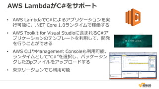 AWS LambdaがC#をサポート
• AWS LambdaでC#によるアプリケーションを実
行可能に。.NET Core 1.0ランタイムで稼働する
• AWS Toolkit for Visual Studioに含まれるC#ア
プリケーションのテンプレートを利用して、開発
を行うことができる
• AWS CLIやManagement Consoleも利用可能。
ランタイムとして”C#”を選択し、パッケージン
グしたZipファイルをアップロードする
• 東京リージョンでも利用可能
 