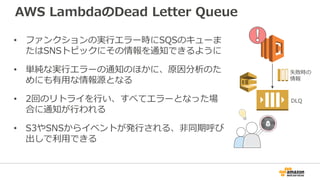 AWS LambdaのDead Letter Queue
• ファンクションの実行エラー時にSQSのキューま
たはSNSトピックにその情報を通知できるように
• 単純な実行エラーの通知のほかに、原因分析のた
めにも有用な情報源となる
• 2回のリトライを行い、すべてエラーとなった場
合に通知が行われる
• S3やSNSからイベントが発行される、非同期呼び
出しで利用できる
失敗時の
情報
DLQ
 