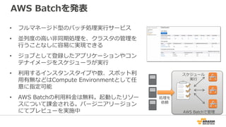 AWS Batchを発表
• フルマネージド型のバッチ処理実行サービス
• 並列度の高い非同期処理を、クラスタの管理を
行うことなしに容易に実現できる
• ジョブとして登録したアプリケーションやコン
テナイメージをスケジューラが実行
• 利用するインスタンスタイプや数、スポット利
用有無などはCompute Environmentとして任
意に指定可能
• AWS Batchの利用料金は無料。起動したリソー
スについて課金される。バージニアリージョン
にてプレビューを実施中 AWS Batchで管理
処理を
依頼
スケジュール
実行
 