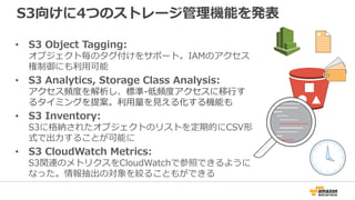S3向けに4つのストレージ管理機能を発表
• S3 Object Tagging:
オブジェクト毎のタグ付けをサポート。IAMのアクセス
権制御にも利用可能
• S3 Analytics, Storage Class Analysis:
アクセス頻度を解析し、標準-低頻度アクセスに移行す
るタイミングを提案。利用量を見える化する機能も
• S3 Inventory:
S3に格納されたオブジェクトのリストを定期的にCSV形
式で出力することが可能に
• S3 CloudWatch Metrics:
S3関連のメトリクスをCloudWatchで参照できるように
なった。情報抽出の対象を絞ることもができる
 