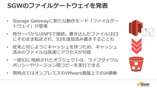 SGWのファイルゲートウェイを発表
• Storage Gatewayに新たな動作モード「ファイルゲー
トウェイ」が登場
• 他サーバからはNFSで接続。書き込んだファイルはS3
にそのまま転送され、S3を直接読み書きすることも
• 従来と同じようにキャッシュを持つため、キャッシュ
済みのファイルは高速にアクセスが可能
• 一度S3に格納されたオブジェクトは、ライフサイクル
ポリシーやリージョン間コピーを実行できる
• 現時点ではオンプレミスのVMware基盤上でのみ稼働
 