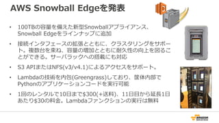 AWS Snowball Edgeを発表
• 100TBの容量を備えた新型Snowballアプライアンス、
Snowball Edgeをラインナップに追加
• 接続インタフェースの拡張とともに、クラスタリングをサポー
ト。複数台を束ね、容量の増加とともに耐久性の向上を図るこ
とができる。サーバラックへの搭載にも対応
• S3 APIまたはNFS(v3/v4.1)によるアクセスをサポート。
• Lambdaの技術を内包(Greengrass)しており、筐体内部で
Pythonのアプリケーションコードを実行可能
• 1回のレンタルで10日まで$300(+送料)、11日目から延長1日
あたり$30の料金。Lambdaファンクションの実行は無料
 