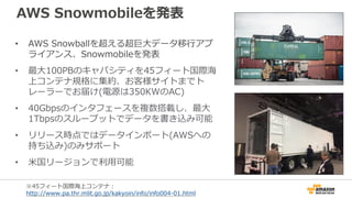AWS Snowmobileを発表
• AWS Snowballを超える超巨大データ移行アプ
ライアンス、Snowmobileを発表
• 最大100PBのキャパシティを45フィート国際海
上コンテナ規格に集約、お客様サイトまでト
レーラーでお届け(電源は350KWのAC)
• 40Gbpsのインタフェースを複数搭載し、最大
1Tbpsのスループットでデータを書き込み可能
• リリース時点ではデータインポート(AWSへの
持ち込み)のみサポート
• 米国リージョンで利用可能
※45フィート国際海上コンテナ：
http://www.pa.thr.mlit.go.jp/kakyoin/info/info004-01.html
 