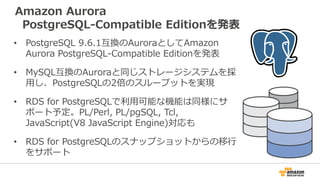 Amazon Aurora
PostgreSQL-Compatible Editionを発表
• PostgreSQL 9.6.1互換のAuroraとしてAmazon
Aurora PostgreSQL-Compatible Editionを発表
• MySQL互換のAuroraと同じストレージシステムを採
用し、PostgreSQLの2倍のスループットを実現
• RDS for PostgreSQLで利用可能な機能は同様にサ
ポート予定。PL/Perl, PL/pgSQL, Tcl,
JavaScript(V8 JavaScript Engine)対応も
• RDS for PostgreSQLのスナップショットからの移行
をサポート
 