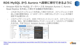 RDS MySQL から Aurora へ簡単に移行できるように
• Amazon RDS for MySQL データベースを Amazon Aurora に Aurora
Read Replica を作成して移行する機能が利用可能に
- これまでもスナップショットを作成して移行できたが、スナップショットを作
成した後の更新内容は、2 つのデータベース間でのレプリケーションを手動で
設定する必要があった
- このアップデートにより、AWS マネジメントコンソールで、スナップショット
の作成、復元、残りの更新内容のレプリケーションが 1 つのステップで処理さ
れるため、今まで以上に Amazon Aurora への移行が容易に
https://aws.amazon.com/jp/about-aws/whats-new/2017/01/easy-migration-from-rds-mysql-to-
aurora/
 