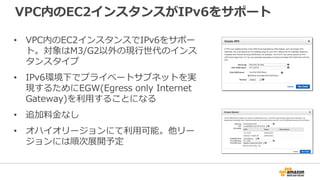 VPC内のEC2インスタンスがIPv6をサポート
• VPC内のEC2インスタンスでIPv6をサポー
ト。対象はM3/G2以外の現行世代のインス
タンスタイプ
• IPv6環境下でプライベートサブネットを実
現するためにEGW(Egress only Internet
Gateway)を利用することになる
• 追加料金なし
• オハイオリージョンにて利用可能。他リー
ジョンには順次展開予定
 