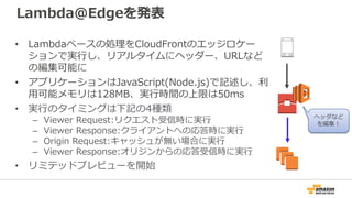 Lambda@Edgeを発表
• Lambdaベースの処理をCloudFrontのエッジロケー
ションで実行し、リアルタイムにヘッダー、URLなど
の編集可能に
• アプリケーションはJavaScript(Node.js)で記述し、利
用可能メモリは128MB、実行時間の上限は50ms
• 実行のタイミングは下記の4種類
– Viewer Request:リクエスト受信時に実行
– Viewer Response:クライアントへの応答時に実行
– Origin Request:キャッシュが無い場合に実行
– Viewer Response:オリジンからの応答受信時に実行
• リミテッドプレビューを開始
ヘッダなど
を編集！
 