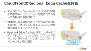 CloudFrontのRegional Edge Cacheを発表
• エッジロケーションからオリジン間に配置
する中間キャッシュサーバを追加コストな
しで自動的に利用可能に
• 物理的に様々な場所からアクセスが行われ
る場合に、オリジンに対するコンテンツ取
得を削減することができる
• Regional Edge Cacheは東京、北バージニ
ア、オレゴン、サンパウロ、フランクフル
ト、シンガポール、ソウル、ムンバイ、シ
ドニーの9カ所に設置 中間キャッシュ
から送出
 
