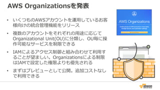 AWS Organizationsを発表
• いくつものAWSアカウントを運用しているお客
様向けの統合管理機能をリリース
• 複数のアカウントをそれぞれの用途に応じて
Organizational Unit(OU)に分類し、OU毎に操
作可能なサービスを制限できる
• IAMによるアクセス制御と組み合わせて利用す
ることが望ましい。Organizationsによる制限
はIAMで設定した権限よりも優先される
• まずはプレビューとして公開。追加コストなし
で利用できる
 