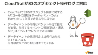 CloudTrailがS3のオブジェクト操作ログに対応
• CloudTrailでS3のオブジェクト操作に関する
APIコールの履歴をデータイベント(Data
Event)として取得できるようになった
• データイベントの取得はバケット単位で指定
が必要。取得するイベントの種類(読込・書込
など)はイベントセレクタで選択可能
• データイベントの記録料金は10万件あたり
0.1ドルとなる
※他は従来どおり10万件あたり2ドル
 