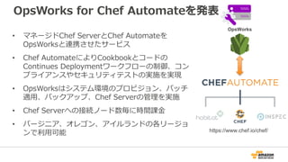 OpsWorks for Chef Automateを発表
• マネージドChef ServerとChef Automateを
OpsWorksと連携させたサービス
• Chef AutomateによりCookbookとコードの
Continues Deploymentワークフローの制御、コン
プライアンスやセキュリティテストの実施を実現
• OpsWorksはシステム環境のプロビジョン、パッチ
適用、バックアップ、Chef Serverの管理を実施
• Chef Serverへの接続ノード数毎に時間課金
• バージニア、オレゴン、アイルランドの各リージョ
ンで利用可能 https://www.chef.io/chef/
OpsWorks
 