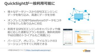 QuickSightが一般利用可能に
• 様々なデータソースからSPICEエンジンに
データを取り込み、高速にデータを分析
• オンプレミスDBやSalesforceのデータもコネ
クタを介した取り込みに対応
• 利用するSPICEエンジンのキャパシティや機
能に応じた柔軟なプランを設定。無料利用枠
や60日間のトライアルもご用意(※)
• バージニア、オレゴン、アイルランドの3
リージョンで今すぐに利用できる
※料金はWebサイトにて(https://quicksight.aws/pricing/)
 