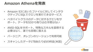 Amazon Athenaを発表
• Amazon S3においたファイルに対してインタラ
クティブにSQLでクエリを実行できるサービス
• ペタバイトクラスのデータに対するクエリをサ
ポート。データをS3から取り込む手間はない
• ANSI-SQLをサポート。特殊なスキルを習得する
必要はなく、誰でも容易に扱える
• バージニア、オレゴンのリージョンで利用可能
• スキャンしたデータ1TBあたり$5の料金(米国)
 
