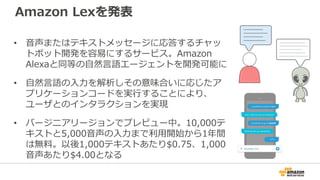 Amazon Lexを発表
• 音声またはテキストメッセージに応答するチャッ
トボット開発を容易にするサービス。Amazon
Alexaと同等の自然言語エージェントを開発可能に
• 自然言語の入力を解析しその意味合いに応じたア
プリケーションコードを実行することにより、
ユーザとのインタラクションを実現
• バージニアリージョンでプレビュー中。10,000テ
キストと5,000音声の入力まで利用開始から1年間
は無料。以後1,000テキストあたり$0.75、1,000
音声あたり$4.00となる
 