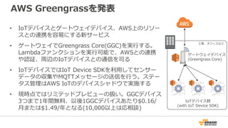 AWS Greengrassを発表
• IoTデバイスとゲートウェイデバイス、AWS上のリソー
スとの連携を容易にする新サービス
• ゲートウェイでGreengrass Core(GGC)を実行する。
Lambdaファンクションを実行可能で、AWSとの連携
や認証、周辺のIoTデバイスとの通信を司る
• IoTデバイスではIoT Device SDKを利用してセンサー
データの収集やMQTTメッセージの送信を行う。ステー
タス管理はAWS IoTのデバイスシャドウで実施する
• 現時点ではリミテッドプレビューの扱い。GGCデバイス
3つまで1年間無料、以後1GGCデバイスあたり$0.16/
月または$1.49/年となる(10,000以上は応相談)
IoTデバイス群
(with IoT Device SDK)
ゲートウェイデバイス
(Greengrass Core)
工場、オフィスなど
 
