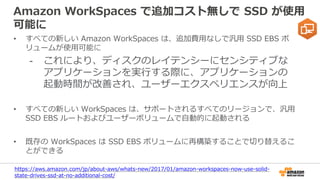 Amazon WorkSpaces で追加コスト無しで SSD が使用
可能に
• すべての新しい Amazon WorkSpaces は、追加費用なしで汎用 SSD EBS ボ
リュームが使用可能に
- これにより、ディスクのレイテンシーにセンシティブな
アプリケーションを実行する際に、アプリケーションの
起動時間が改善され、ユーザーエクスペリエンスが向上
• すべての新しい WorkSpaces は、サポートされるすべてのリージョンで、汎用
SSD EBS ルートおよびユーザーボリュームで自動的に起動される
• 既存の WorkSpaces は SSD EBS ボリュームに再構築することで切り替えるこ
とができる
https://aws.amazon.com/jp/about-aws/whats-new/2017/01/amazon-workspaces-now-use-solid-
state-drives-ssd-at-no-additional-cost/
 