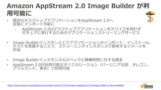 Amazon AppStream 2.0 Image Builder が利
用可能に
• 既存のデスクトップアプリケーションをAppStream 2.0へ
容易にインポート可能に
- AppStream 2.0はデスクトップアプリケーションをデバイスを問わず
セキュアに実行するためのアプリケーションストリーミングサービス
• Image Builderインスタンス上でアプリケーションのインポート、インストール、
テストを実施することで、ストリーミングインスタンスで使用するイメージを
作成
• Image Builderインスタンスのスペックと稼働時間に対する課金
• AppStream 2.0が利用可能なすべてのリージョン（バージニア北部、オレゴン、
アイルランド、東京）で利用可能
https://aws.amazon.com/jp/about-aws/whats-new/2017/01/amazon-appstream-2-0-image-builder-is-now-available/
 