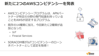 新たに2つのAWSコンピテンシーを発表
• AWSコンピテンシープログラムは、APNパー
トナーが特定の分野の専門知識を持っている
ことをAWSが認定するプログラム
• 既存の14種類に加え、今回新たに2種類が追
加となった
– IoT
– Finacial Services
• SORACOM様がIoTコンピテンシーのローン
チパートナーとして認定を取得！
 