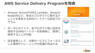 AWS Service Delivery Programを発表
• Amazon AuroraやAWS Lambda、Amazon
Redshiftなど、特定のプロダクトに関するナ
レッジを保有するAPNパートナーの認定プロ
グラム
• ポータルサイトで、各プロダクト毎に認定を
保有するAPNパートナーを地域毎に、簡単に
検索することが可能
• 認定基準として、対象サービスにフォーカス
した事例やトレーニングの受講が含まれる
 