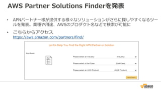 AWS Partner Solutions Finderを発表
• APNパートナー様が提供する様々なソリューションがさらに探しやすくなるツー
ルを発表。業種や用途、AWSのプロダクト名などで検索が可能に
• こちらからアクセス
https://aws.amazon.com/partners/find/
 