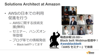 Solutions Architect at Amazon
• AWSの日本での利用
促進を行う
– AWSに関する技術支
援(無料)
– セミナー、ハンズオン
等登壇
– ブログ等での情報発信
• Black beltやってます
毎週水曜18...