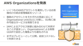 AWS Organizationsを発表
• いくつものAWSアカウントを運用しているお客
様向けの統合管理機能をリリース
• 複数のアカウントをそれぞれの用途に応じて
Organizational Unit(OU)に分類し、OU毎に操
作可能...
