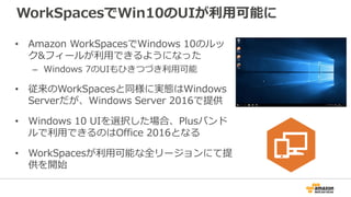 WorkSpacesでWin10のUIが利用可能に
• Amazon WorkSpacesでWindows 10のルッ
ク&フィールが利用できるようになった
– Windows 7のUIもひきつづき利用可能
• 従来のWorkSpacesと同様...