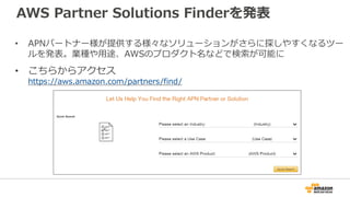 AWS Partner Solutions Finderを発表
• APNパートナー様が提供する様々なソリューションがさらに探しやすくなるツー
ルを発表。業種や用途、AWSのプロダクト名などで検索が可能に
• こちらからアクセス
https:/...