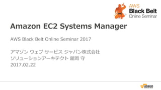 Amazon EC2 Systems Manager
AWS Black Belt Online Seminar 2017
アマゾン ウェブ サービス ジャパン株式会社
ソリューションアーキテクト 舘岡 守
2017.02.22
 